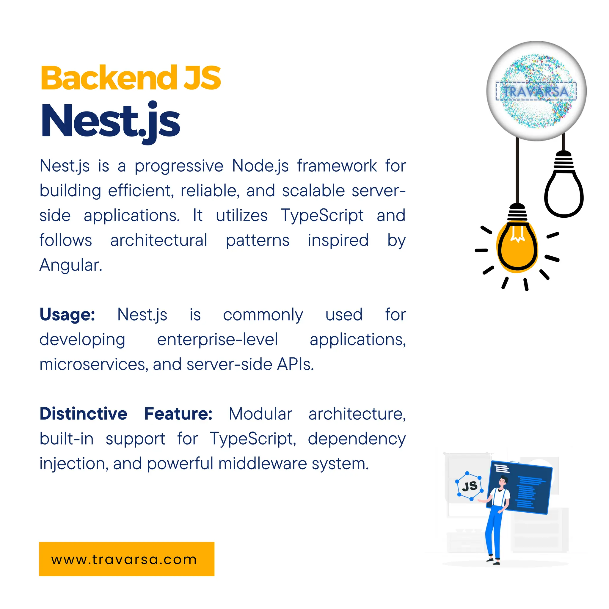 BackendJS Nest.js www.travarsa.com Nest.js is a progressive Node.js framework for building efficient, reliable, and scalable server- side applications. It utilizes TypeScript and follows architectural patterns inspired by Angular. Usage: Nest.js is commonly used for developing enterprise-level applications, microservices, and server-side APIs. Distinctive Feature: Modular architecture, built-in support for TypeScript, dependency injection, and powerful middleware system. 