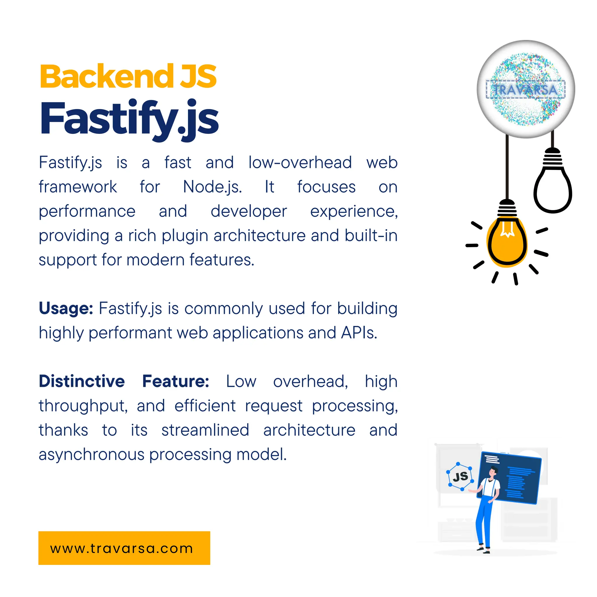 BackendJS Fastify.js www.travarsa.com Fastify.js is a fast and low-overhead web framework for Node.js. It focuses on performance and developer experience, providing a rich plugin architecture and built-in support for modern features. Usage: Fastify.js is commonly used for building highly performant web applications and APIs. Distinctive Feature: Low overhead, high throughput, and efficient request processing, thanks to its streamlined architecture and asynchronous processing model. 