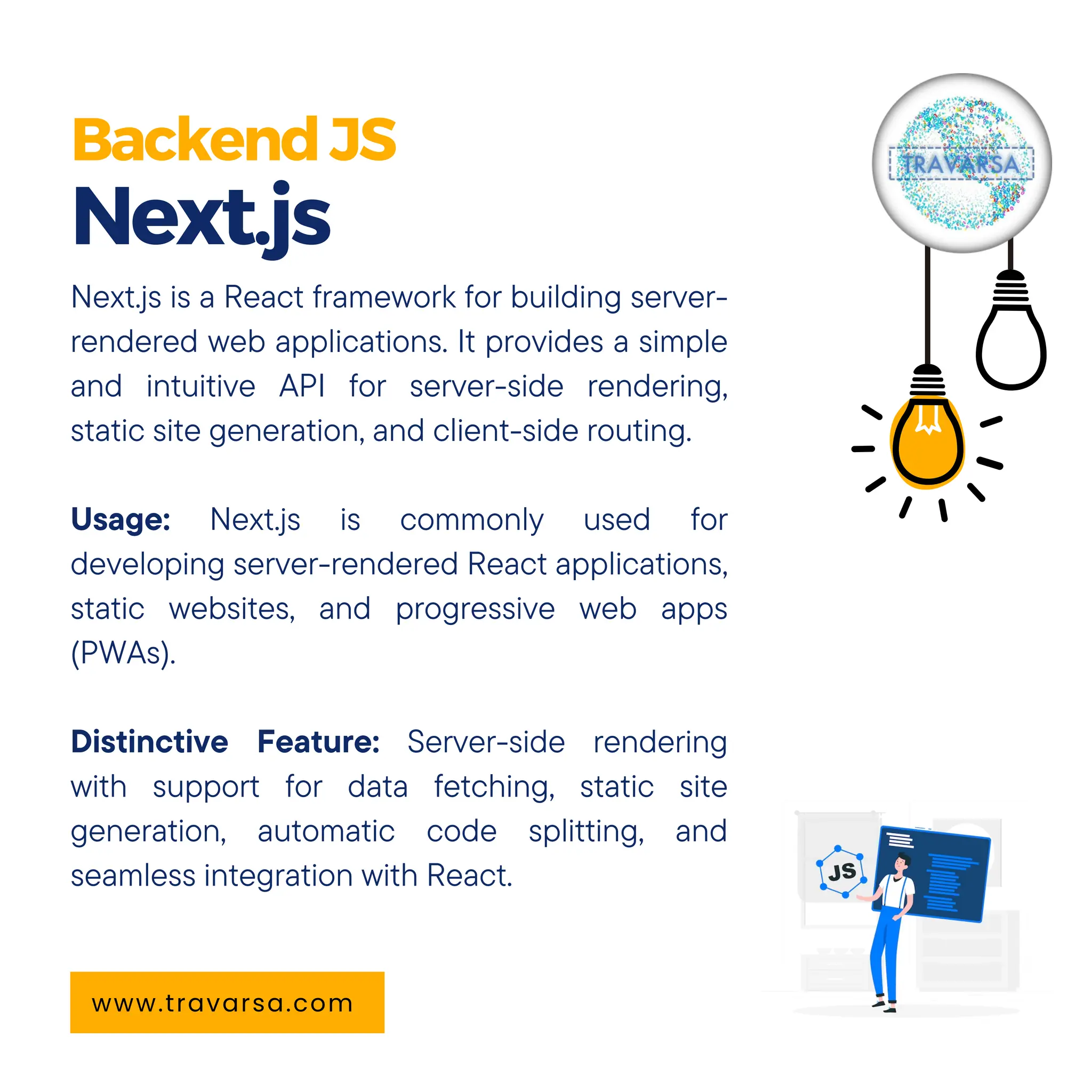 BackendJS Next.js www.travarsa.com Next.js is a React framework for building server- rendered web applications. It provides a simple and intuitive API for server-side rendering, static site generation, and client-side routing. Usage: Next.js is commonly used for developing server-rendered React applications, static websites, and progressive web apps (PWAs). Distinctive Feature: Server-side rendering with support for data fetching, static site generation, automatic code splitting, and seamless integration with React. 