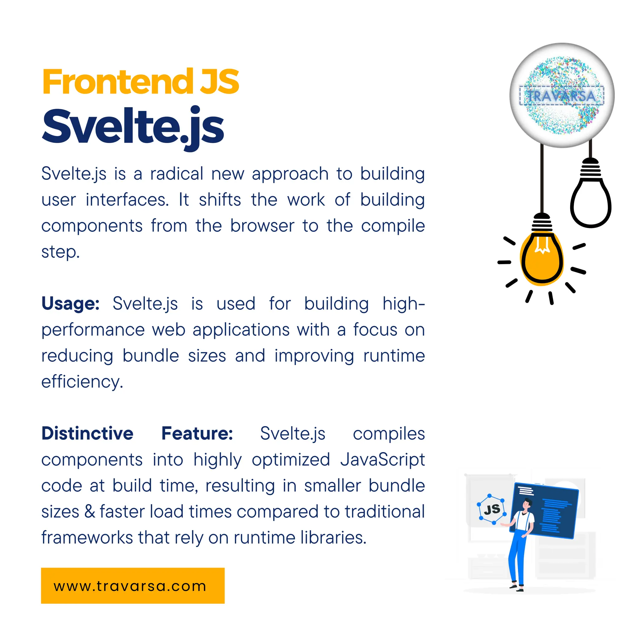 FrontendJS Svelte.js www.travarsa.com Svelte.js is a radical new approach to building user interfaces. It shifts the work of building components from the browser to the compile step. Usage: Svelte.js is used for building high- performance web applications with a focus on reducing bundle sizes and improving runtime efficiency. Distinctive Feature: Svelte.js compiles components into highly optimized JavaScript code at build time, resulting in smaller bundle sizes & faster load times compared to traditional frameworks that rely on runtime libraries. 
