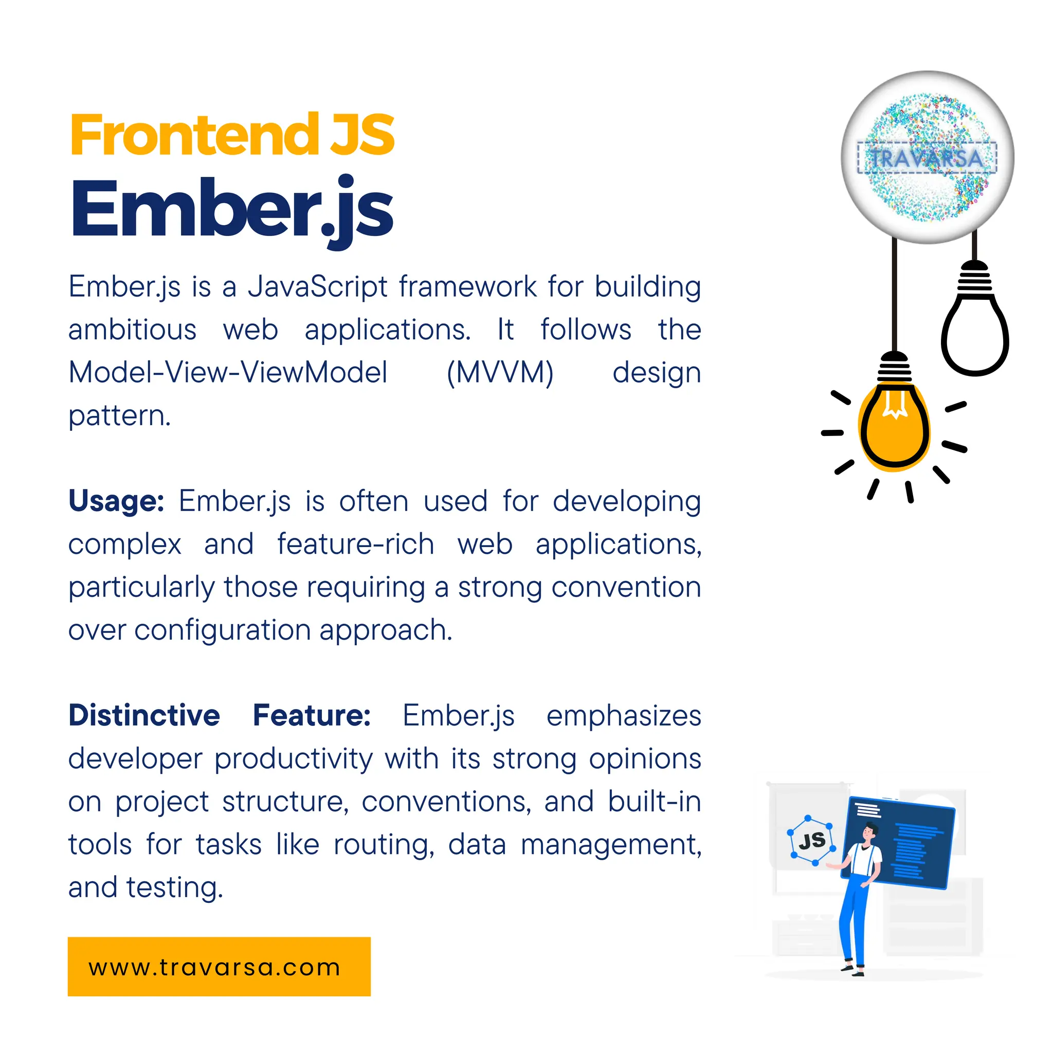 FrontendJS Ember.js www.travarsa.com Ember.js is a JavaScript framework for building ambitious web applications. It follows the Model-View-ViewModel (MVVM) design pattern. Usage: Ember.js is often used for developing complex and feature-rich web applications, particularly those requiring a strong convention over configuration approach. Distinctive Feature: Ember.js emphasizes developer productivity with its strong opinions on project structure, conventions, and built-in tools for tasks like routing, data management, and testing. 