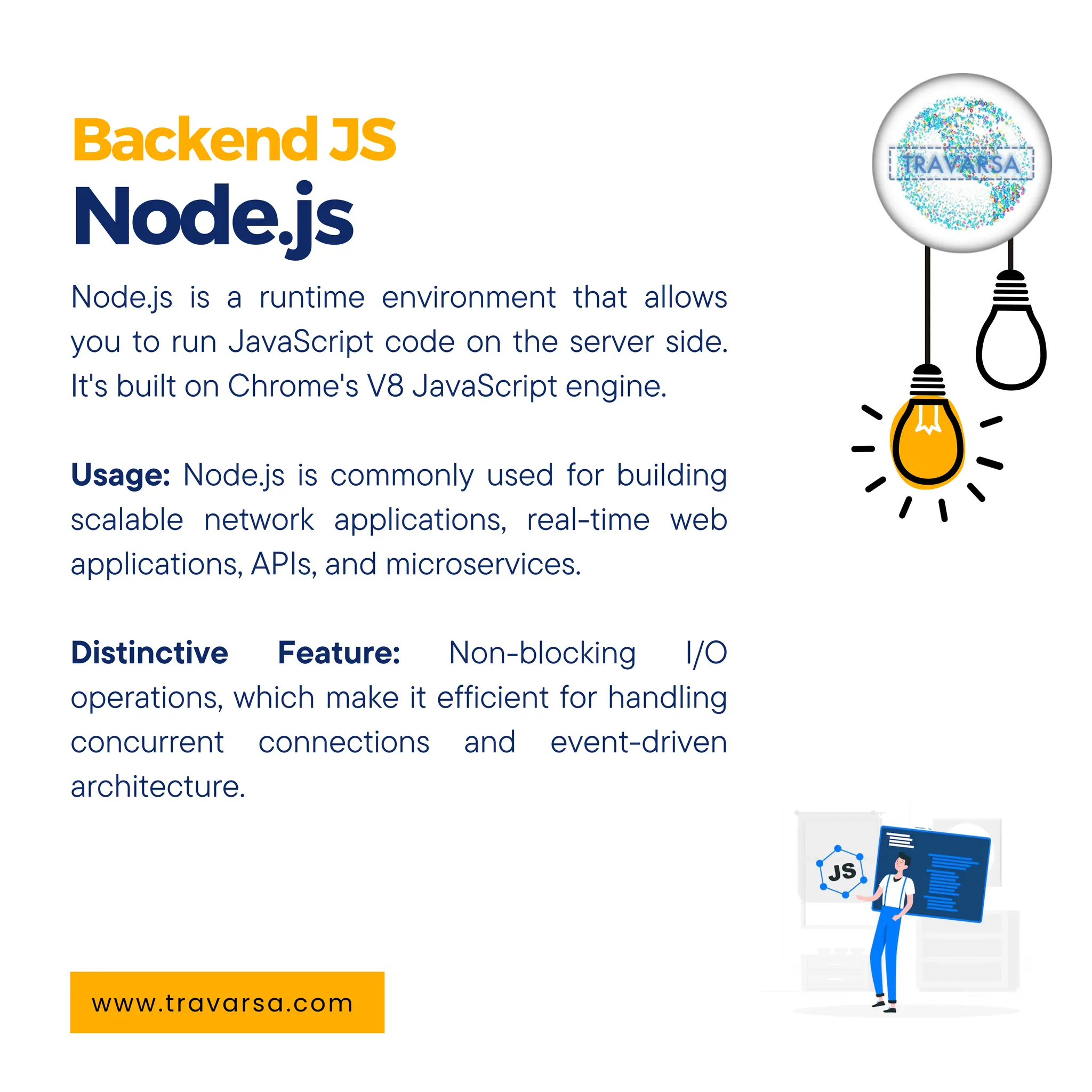 BackendJS Node.js www.travarsa.com Node.js is a runtime environment that allows you to run JavaScript code on the server side. It's built on Chrome's V8 JavaScript engine. Usage: Node.js is commonly used for building scalable network applications, real-time web applications, APIs, and microservices. Distinctive Feature: Non-blocking I/O operations, which make it efficient for handling concurrent connections and event-driven architecture. 