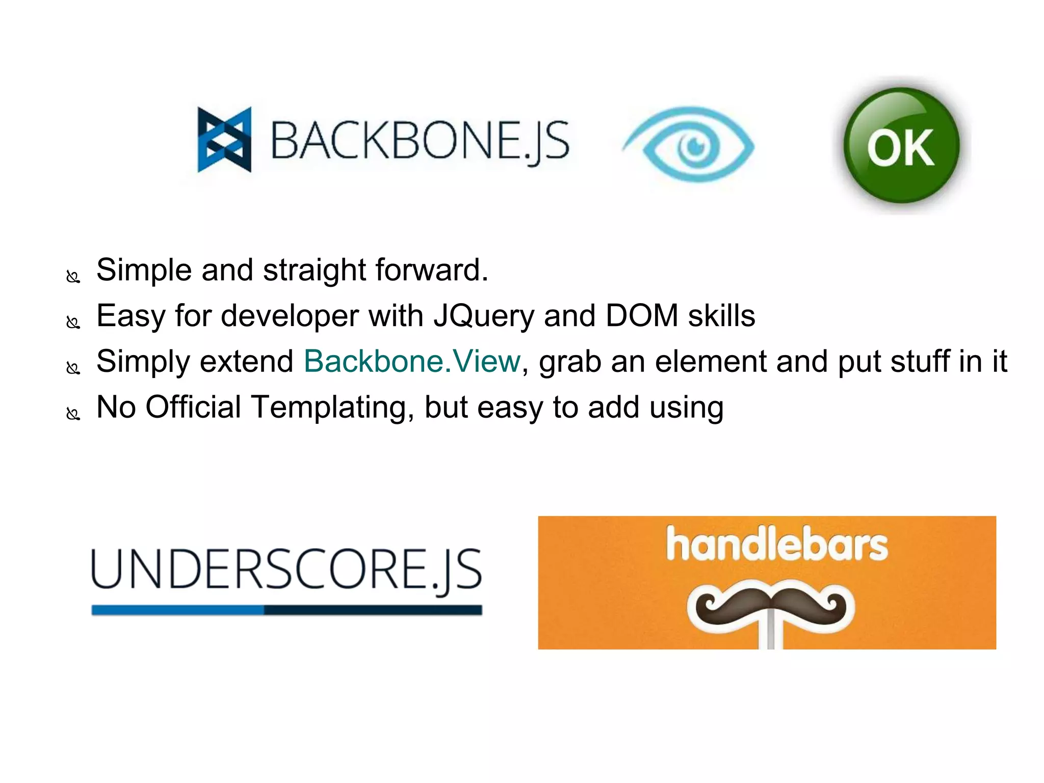  Simple and straight forward.
 Easy for developer with JQuery and DOM skills
 Simply extend Backbone.View, grab an element and put stuff in it
 No Official Templating, but easy to add using
 