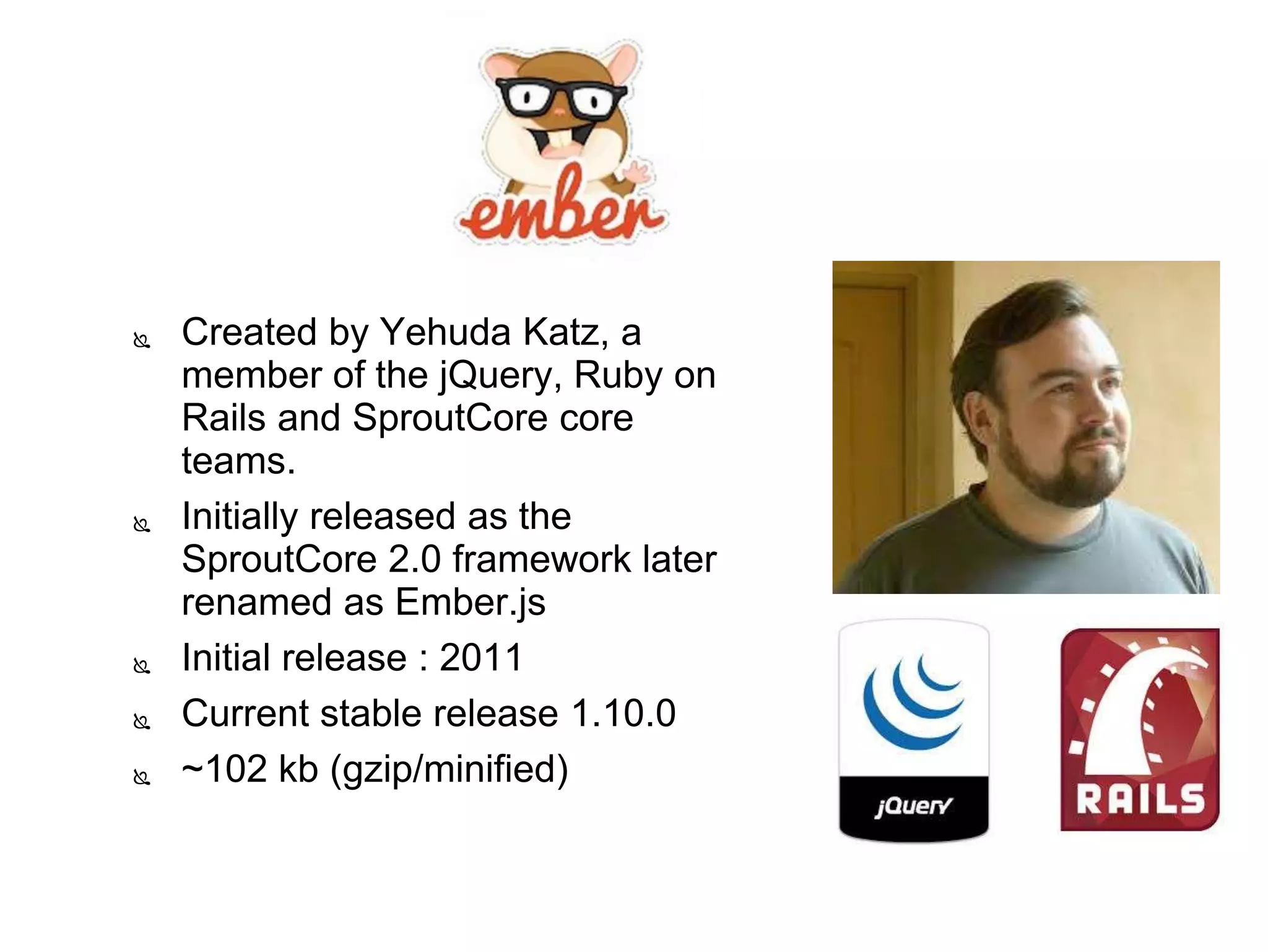  Created by Yehuda Katz, a
member of the jQuery, Ruby on
Rails and SproutCore core
teams.
 Initially released as the
SproutCore 2.0 framework later
renamed as Ember.js
 Initial release : 2011
 Current stable release 1.10.0
 ~102 kb (gzip/minified)
 