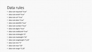 Data rules
• data-rule-required="true"
• data-rule-email="true"
• data-rule-url="true"
• data-rule-date="true"
• data-rule-dateISO="true"
• data-rule-number="true"
• data-rule-digits="true"
• data-rule-creditcard="true"
• data-rule-minlength="6"
• data-rule-maxlength="24"
• data-rule-rangelength="5,10"
• data-rule-min="5"
• data-rule-max="10"
• data-rule-range="5,10"
 