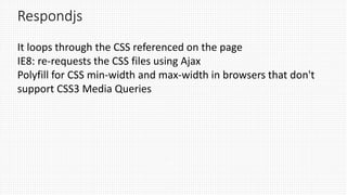 Respondjs
It loops through the CSS referenced on the page
IE8: re-requests the CSS files using Ajax
Polyfill for CSS min-width and max-width in browsers that don't
support CSS3 Media Queries
 