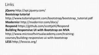 Links
jQuery http://api.jquery.com/
Bootstrap tutorial
http://www.tutorialspoint.com/bootstrap/bootstrap_tutorial.pdf
Modernizr http://modernizr.com/docs/
Respond https://github.com/scottjehl/Respond
Building Responsive UI with Bootstrap on MVA
http://www.microsoftvirtualacademy.com/training-
courses/building-responsive-ui-with-bootstrap
LESS http://lesscss.org/
 