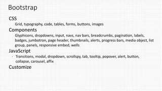 Bootstrap
CSS
Grid, typography, code, tables, forms, buttons, images
Components
Glyphicons, dropdowns, input, navs, nav bars, breadcrumbs, pagination, labels,
badges, jumbotron, page header, thumbnails, alerts, progress bars, media object, list
group, panels, responsive embed, wells
JavaScript
 Transitions, modal, dropdown, scrollspy, tab, tooltip, popover, alert, button,
collapse, carousel, affix
Customize
 