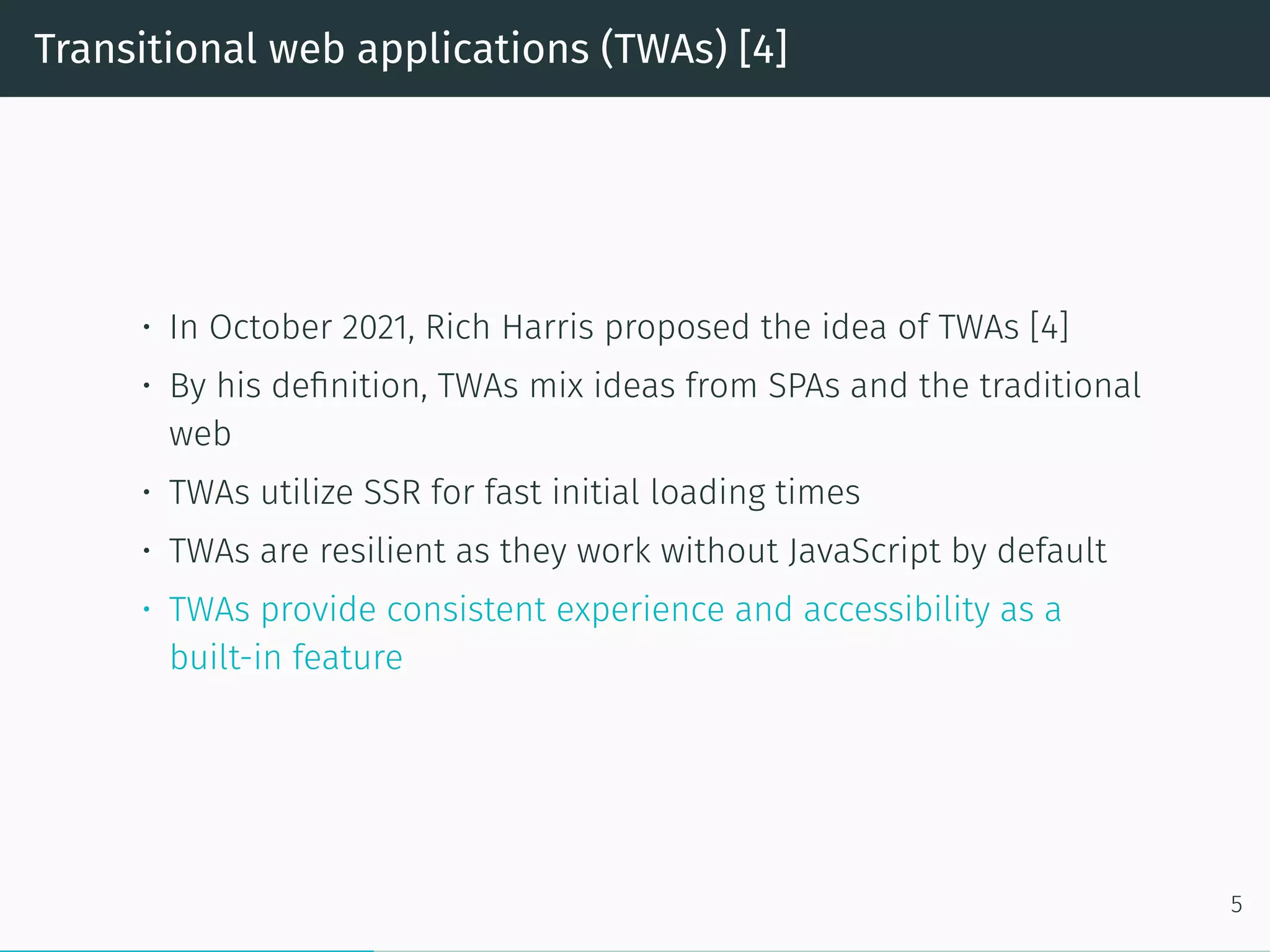 Transitional web applications (TWAs) [4]
• In October 2021, Rich Harris proposed the idea of TWAs [4]
• By his definition, TWAs mix ideas from SPAs and the traditional
web
• TWAs utilize SSR for fast initial loading times
• TWAs are resilient as they work without JavaScript by default
• TWAs provide consistent experience and accessibility as a
built-in feature
5
 