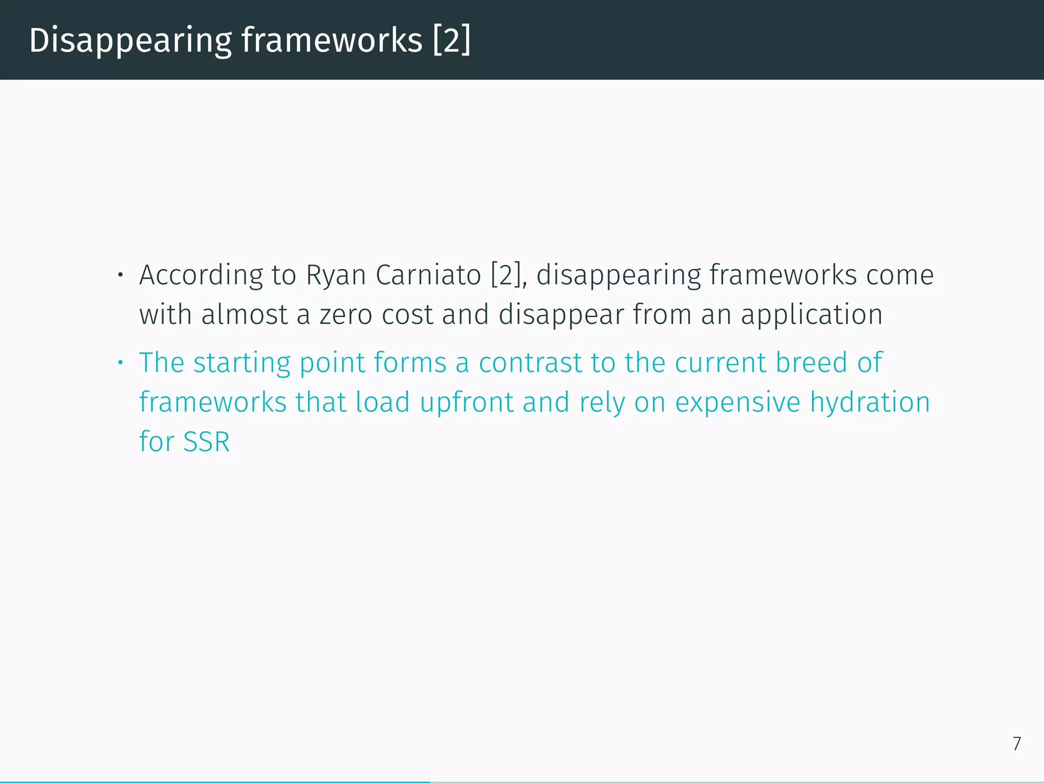 Disappearing frameworks [2]
• According to Ryan Carniato [2], disappearing frameworks come
with almost a zero cost and disappear from an application
• The starting point forms a contrast to the current breed of
frameworks that load upfront and rely on expensive hydration
for SSR
7
 