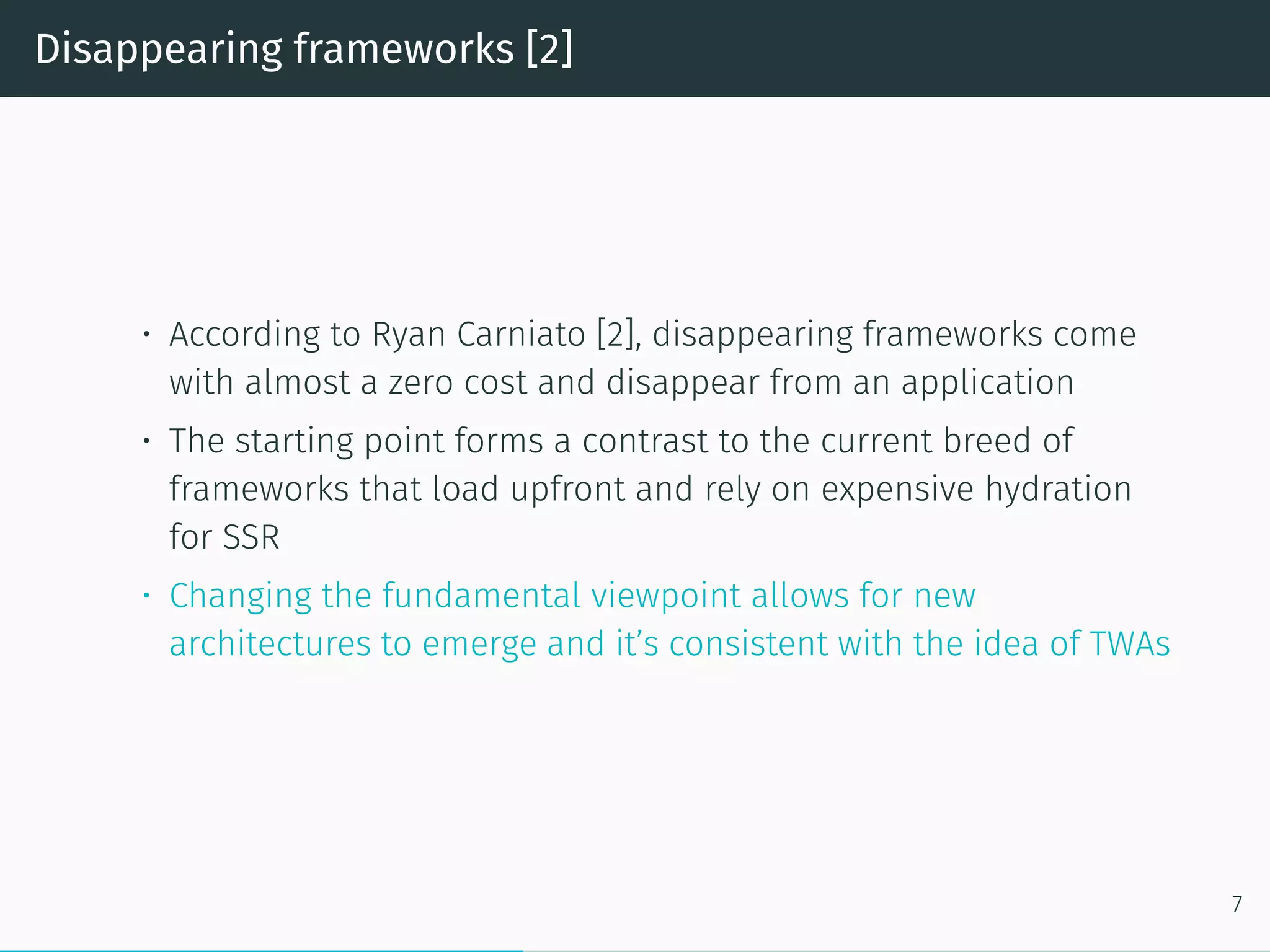 Disappearing frameworks [2]
• According to Ryan Carniato [2], disappearing frameworks come
with almost a zero cost and disappear from an application
• The starting point forms a contrast to the current breed of
frameworks that load upfront and rely on expensive hydration
for SSR
• Changing the fundamental viewpoint allows for new
architectures to emerge and it’s consistent with the idea of TWAs
7
 