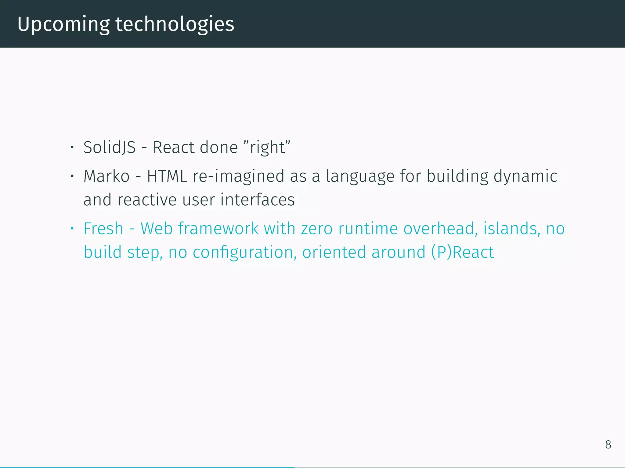 Upcoming technologies
• SolidJS - React done ”right”
• Marko - HTML re-imagined as a language for building dynamic
and reactive user interfaces
• Fresh - Web framework with zero runtime overhead, islands, no
build step, no configuration, oriented around (P)React
8
 