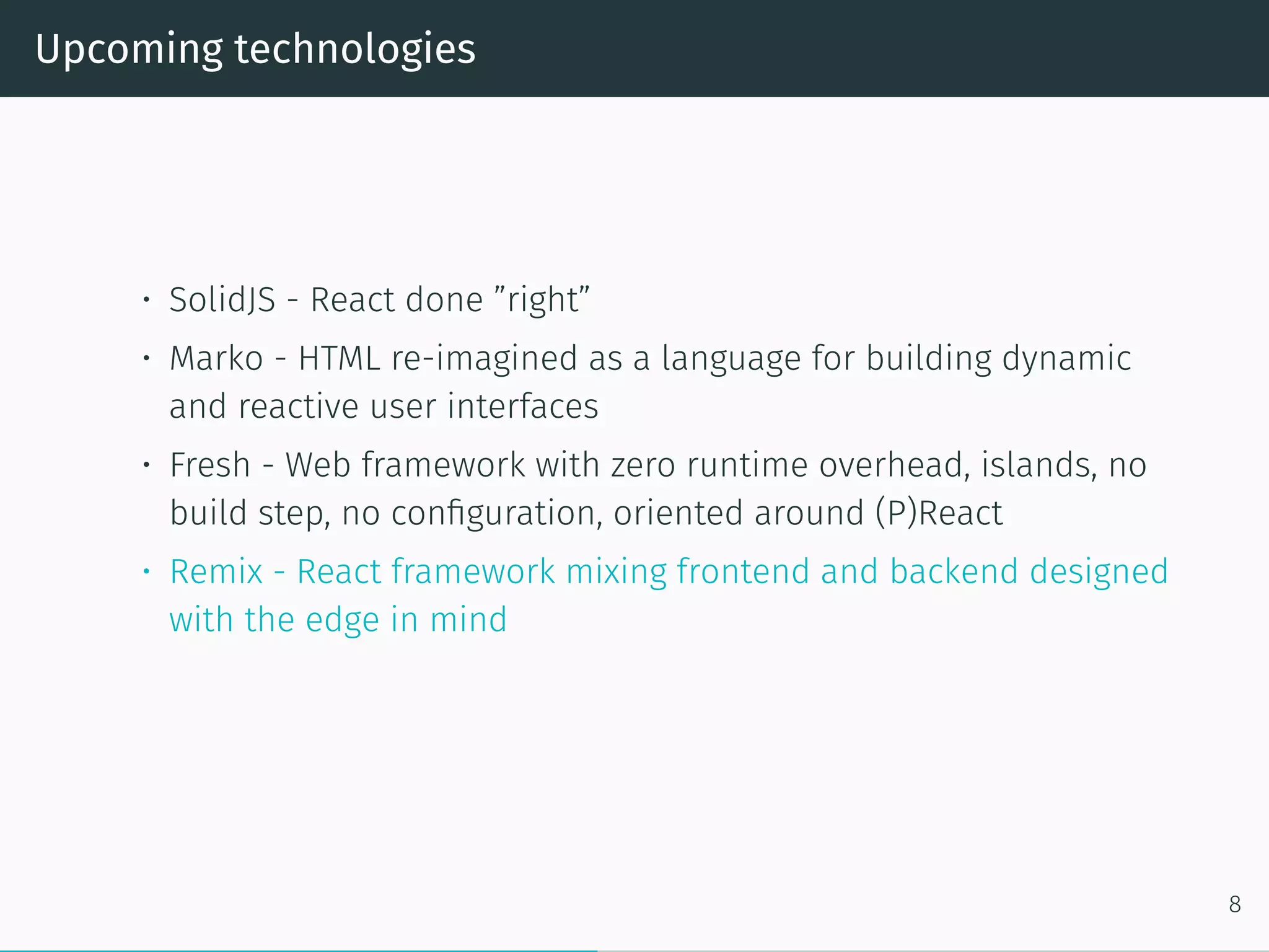 Upcoming technologies
• SolidJS - React done ”right”
• Marko - HTML re-imagined as a language for building dynamic
and reactive user interfaces
• Fresh - Web framework with zero runtime overhead, islands, no
build step, no configuration, oriented around (P)React
• Remix - React framework mixing frontend and backend designed
with the edge in mind
8
 