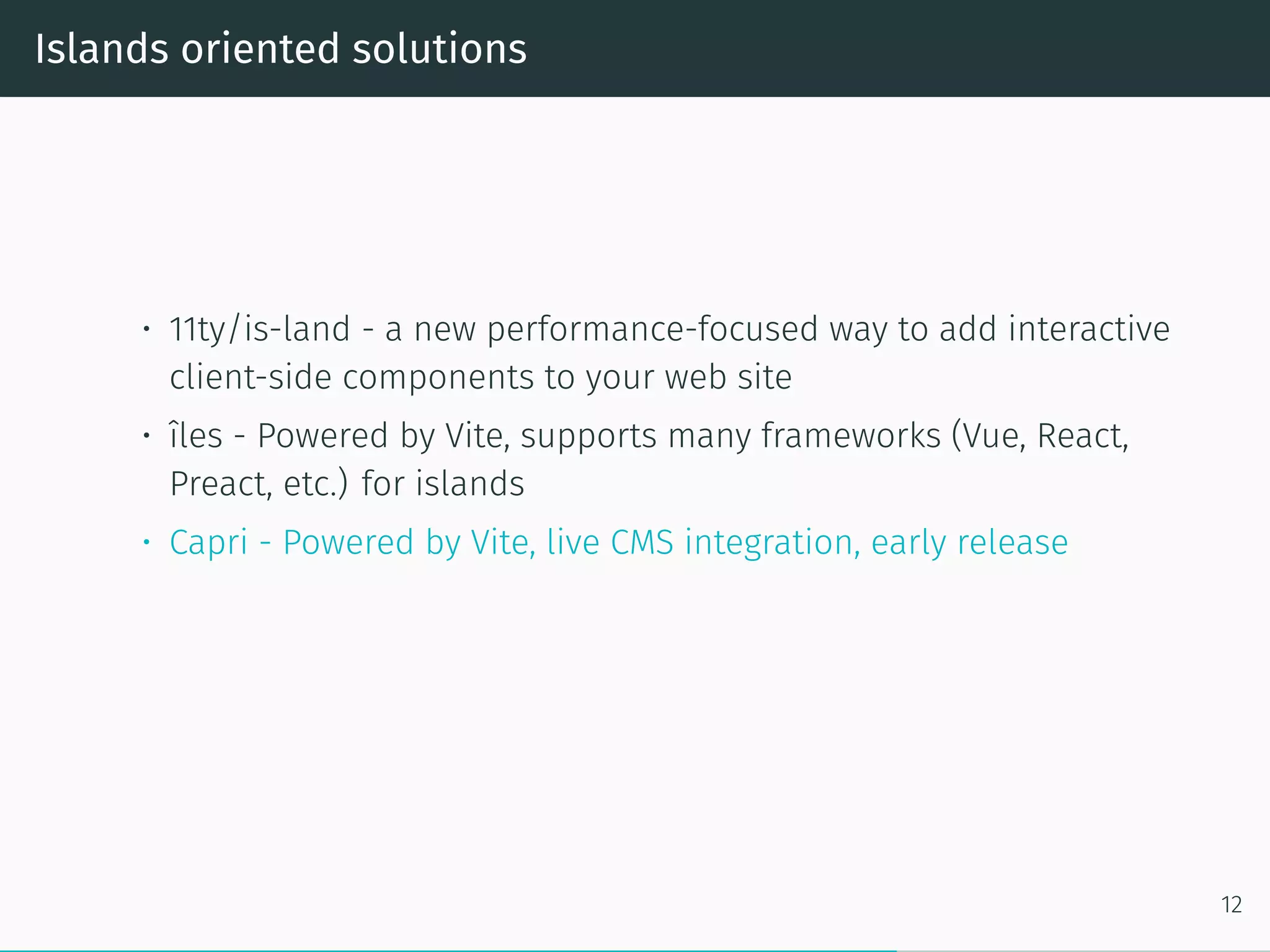 Islands oriented solutions
• 11ty/is-land - a new performance-focused way to add interactive
client-side components to your web site
• îles - Powered by Vite, supports many frameworks (Vue, React,
Preact, etc.) for islands
• Capri - Powered by Vite, live CMS integration, early release
12
 
