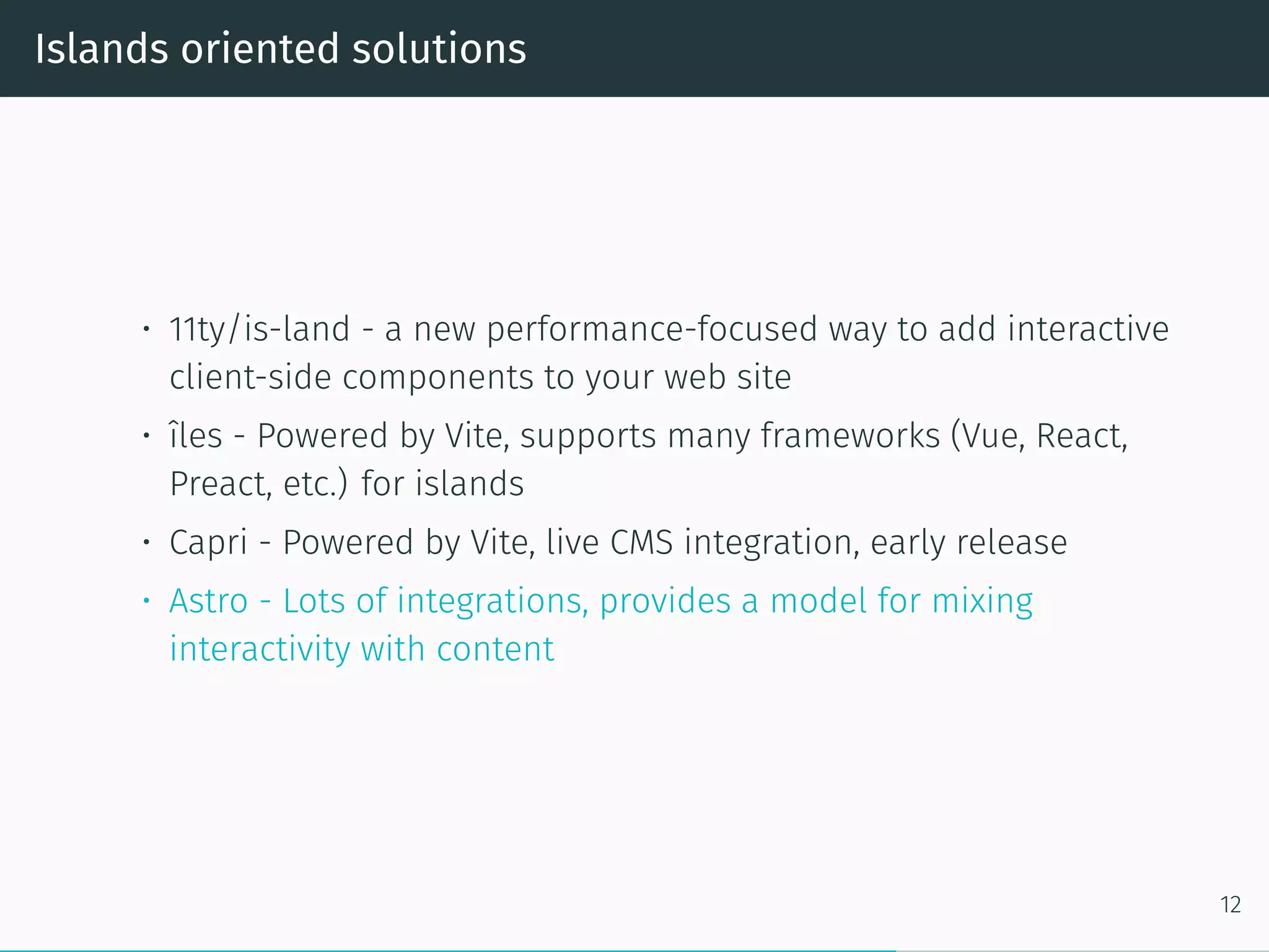 Islands oriented solutions
• 11ty/is-land - a new performance-focused way to add interactive
client-side components to your web site
• îles - Powered by Vite, supports many frameworks (Vue, React,
Preact, etc.) for islands
• Capri - Powered by Vite, live CMS integration, early release
• Astro - Lots of integrations, provides a model for mixing
interactivity with content
12
 