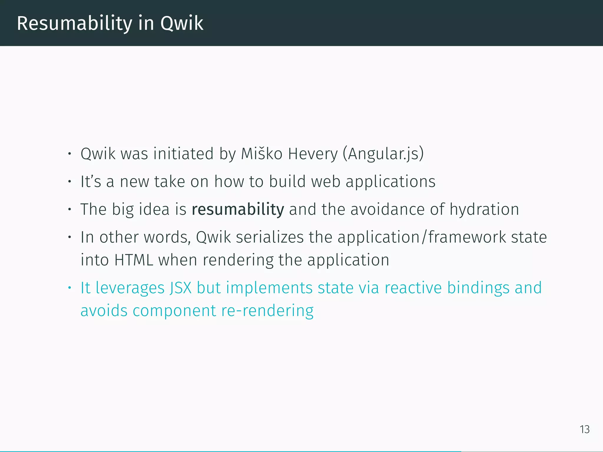 Resumability in Qwik
• Qwik was initiated by Miško Hevery (Angular.js)
• It’s a new take on how to build web applications
• The big idea is resumability and the avoidance of hydration
• In other words, Qwik serializes the application/framework state
into HTML when rendering the application
• It leverages JSX but implements state via reactive bindings and
avoids component re-rendering
13
 