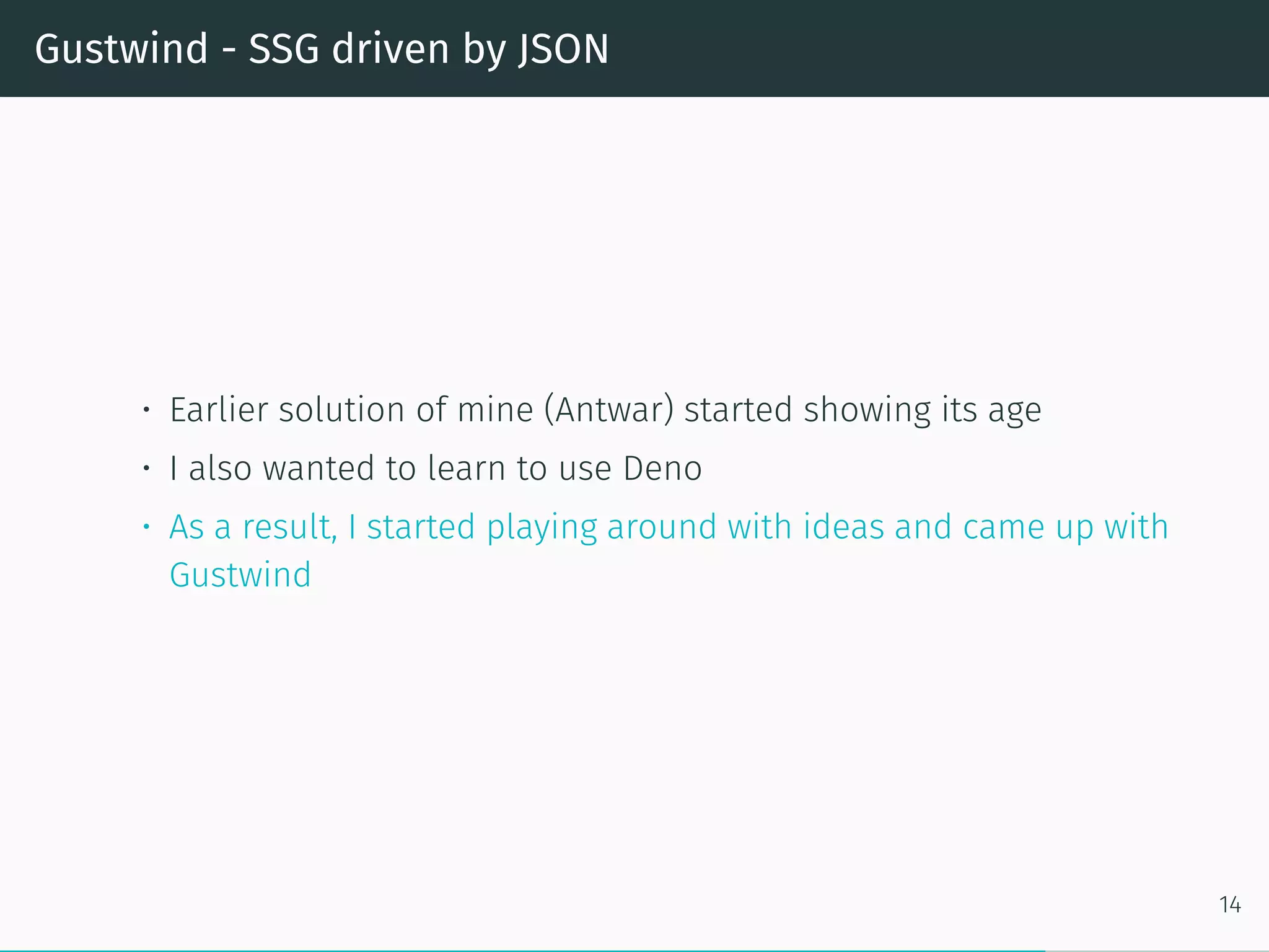 Gustwind - SSG driven by JSON
• Earlier solution of mine (Antwar) started showing its age
• I also wanted to learn to use Deno
• As a result, I started playing around with ideas and came up with
Gustwind
14
 