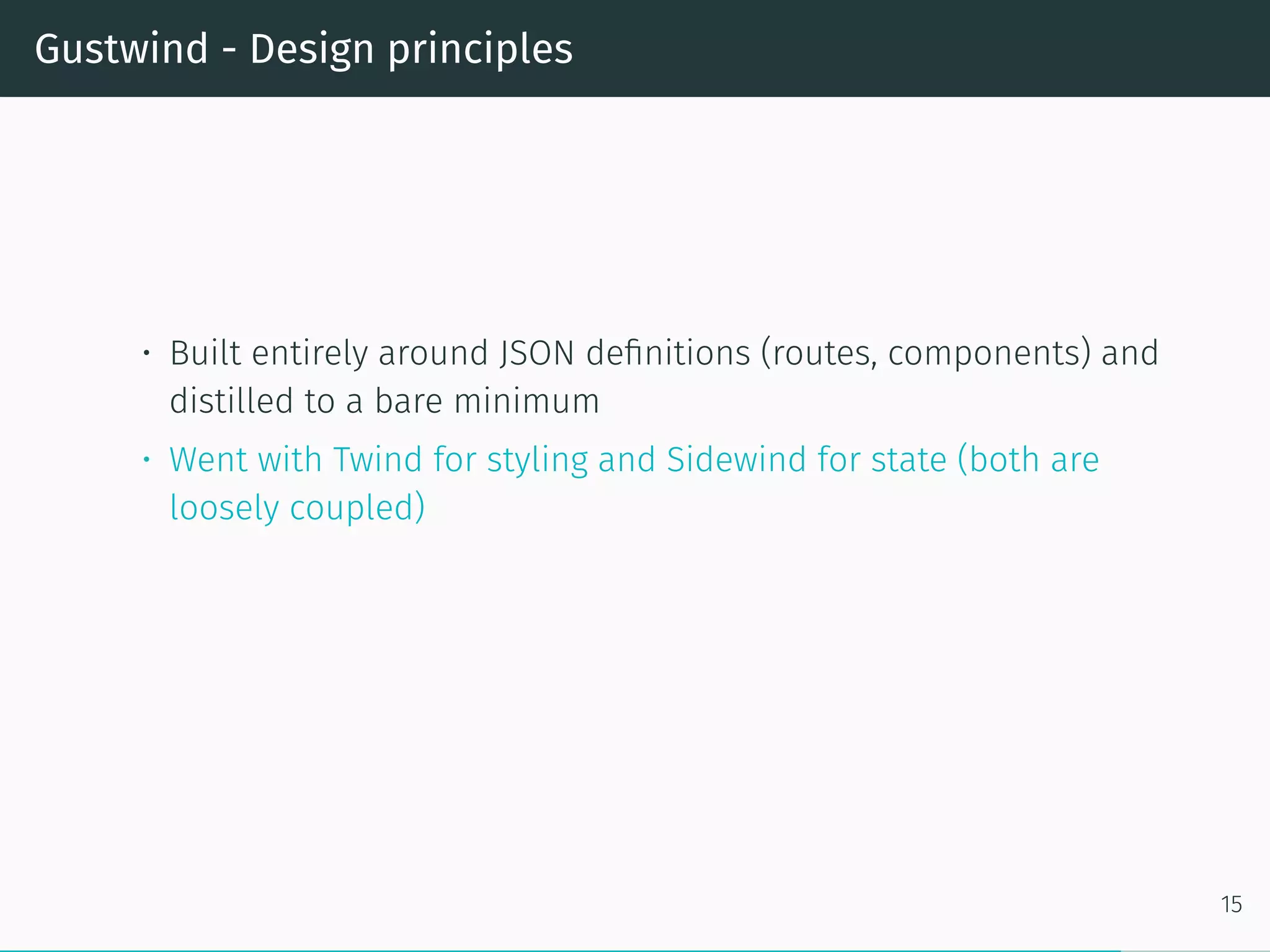 Gustwind - Design principles
• Built entirely around JSON definitions (routes, components) and
distilled to a bare minimum
• Went with Twind for styling and Sidewind for state (both are
loosely coupled)
15
 