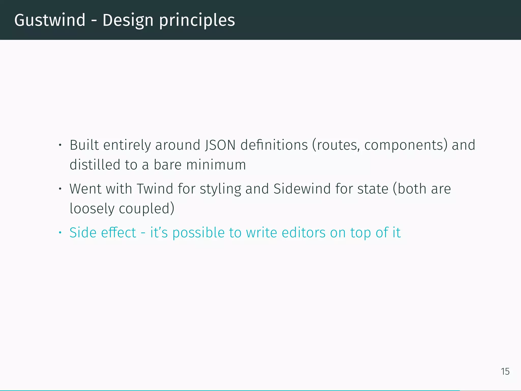 Gustwind - Design principles
• Built entirely around JSON definitions (routes, components) and
distilled to a bare minimum
• Went with Twind for styling and Sidewind for state (both are
loosely coupled)
• Side effect - it’s possible to write editors on top of it
15
 
