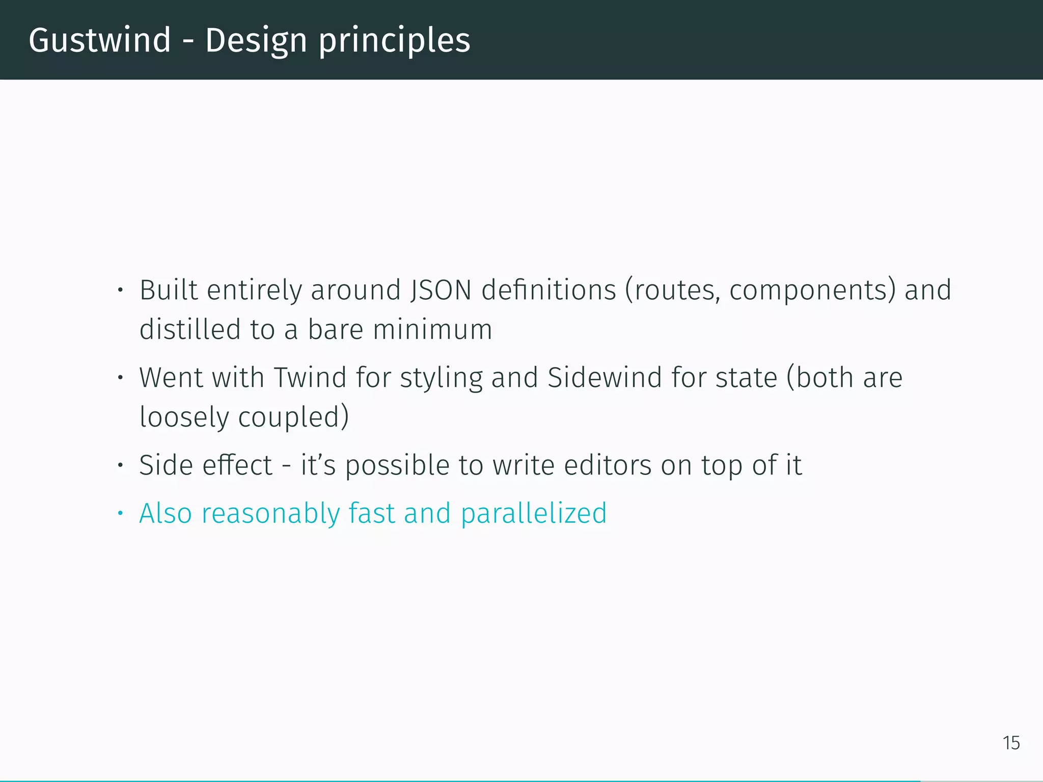 Gustwind - Design principles
• Built entirely around JSON definitions (routes, components) and
distilled to a bare minimum
• Went with Twind for styling and Sidewind for state (both are
loosely coupled)
• Side effect - it’s possible to write editors on top of it
• Also reasonably fast and parallelized
15
 
