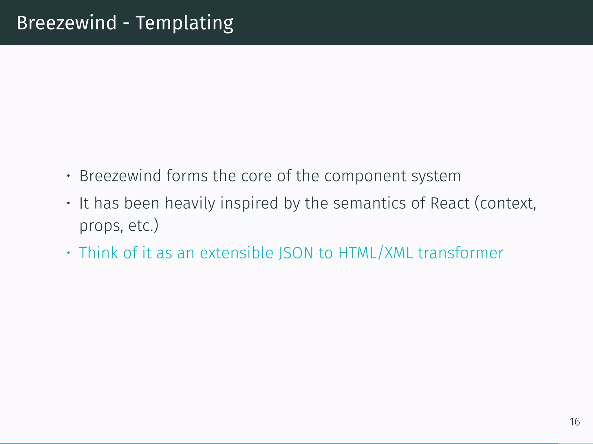Breezewind - Templating
• Breezewind forms the core of the component system
• It has been heavily inspired by the semantics of React (context,
props, etc.)
• Think of it as an extensible JSON to HTML/XML transformer
16
 
