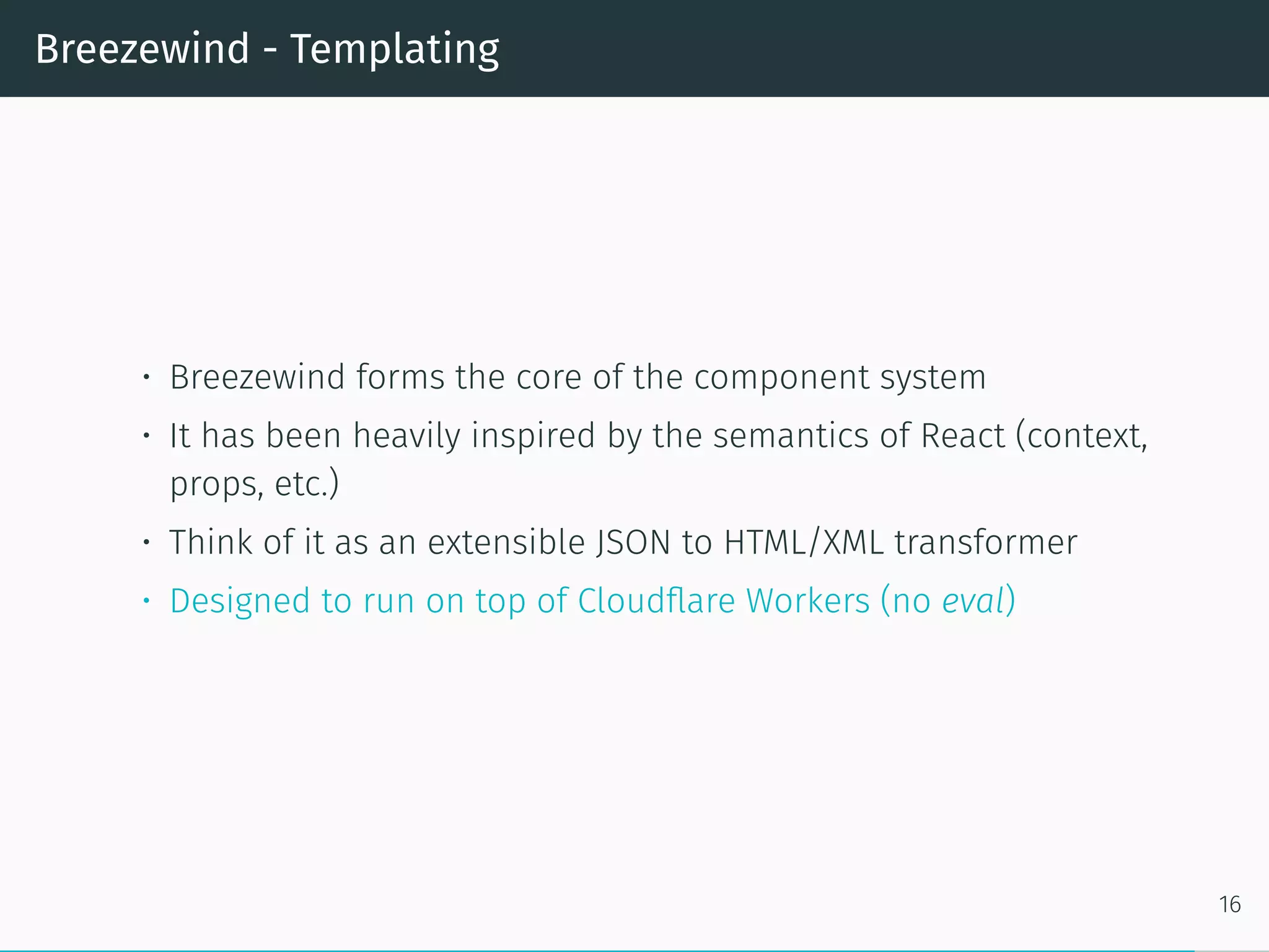 Breezewind - Templating
• Breezewind forms the core of the component system
• It has been heavily inspired by the semantics of React (context,
props, etc.)
• Think of it as an extensible JSON to HTML/XML transformer
• Designed to run on top of Cloudflare Workers (no eval)
16
 