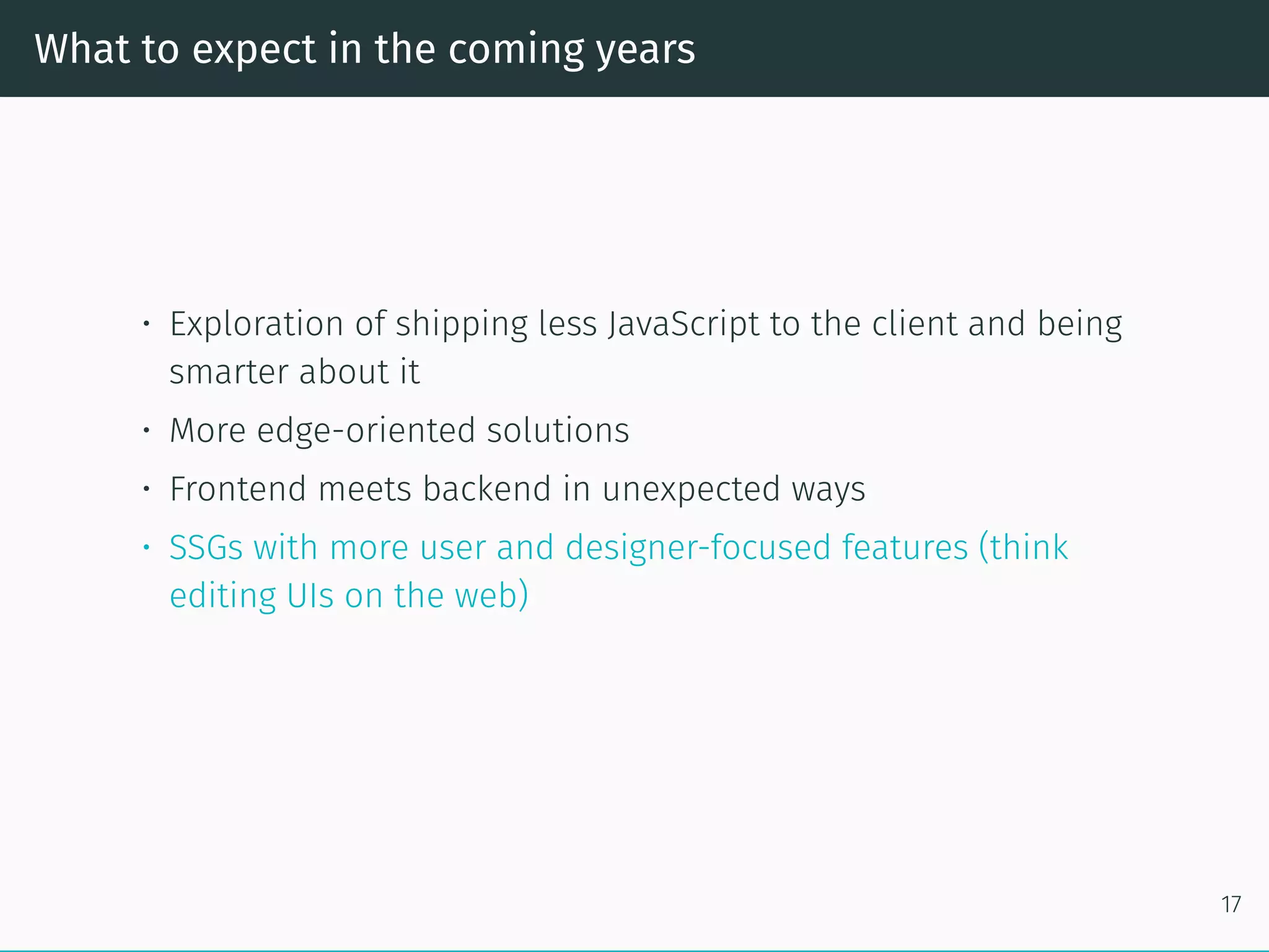 What to expect in the coming years
• Exploration of shipping less JavaScript to the client and being
smarter about it
• More edge-oriented solutions
• Frontend meets backend in unexpected ways
• SSGs with more user and designer-focused features (think
editing UIs on the web)
17
 