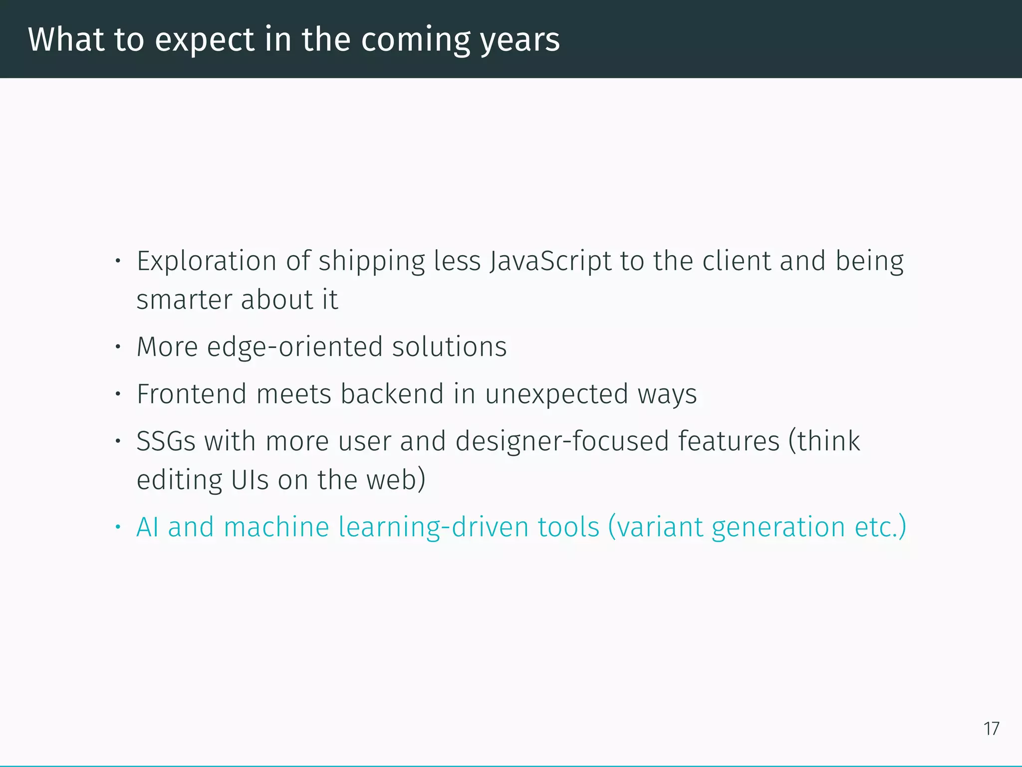 What to expect in the coming years
• Exploration of shipping less JavaScript to the client and being
smarter about it
• More edge-oriented solutions
• Frontend meets backend in unexpected ways
• SSGs with more user and designer-focused features (think
editing UIs on the web)
• AI and machine learning-driven tools (variant generation etc.)
17
 