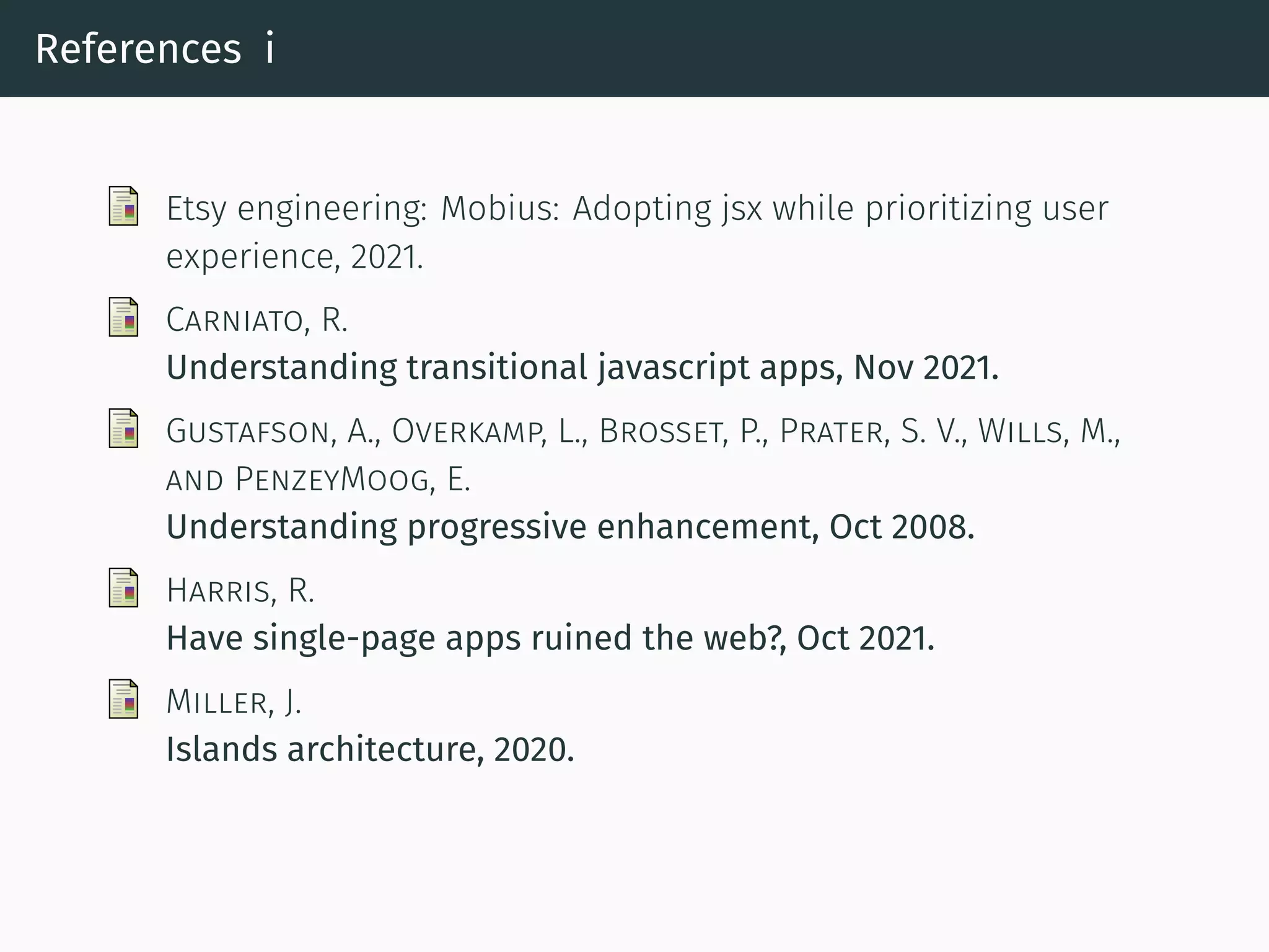 References i
Etsy engineering: Mobius: Adopting jsx while prioritizing user
experience, 2021.
CARNIATO, R.
Understanding transitional javascript apps, Nov 2021.
GUSTAFSON, A., OVERKAMP, L., BROSSET, P., PRATER, S. V., WILLS, M.,
AND PENZEYMOOG, E.
Understanding progressive enhancement, Oct 2008.
HARRIS, R.
Have single-page apps ruined the web?, Oct 2021.
MILLER, J.
Islands architecture, 2020.
 