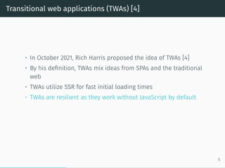 Transitional web applications (TWAs) [4]
• In October 2021, Rich Harris proposed the idea of TWAs [4]
• By his definition, TWAs mix ideas from SPAs and the traditional
web
• TWAs utilize SSR for fast initial loading times
• TWAs are resilient as they work without JavaScript by default
5
 