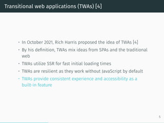 Transitional web applications (TWAs) [4]
• In October 2021, Rich Harris proposed the idea of TWAs [4]
• By his definition, TWAs mix ideas from SPAs and the traditional
web
• TWAs utilize SSR for fast initial loading times
• TWAs are resilient as they work without JavaScript by default
• TWAs provide consistent experience and accessibility as a
built-in feature
5
 