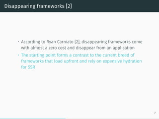 Disappearing frameworks [2]
• According to Ryan Carniato [2], disappearing frameworks come
with almost a zero cost and disappear from an application
• The starting point forms a contrast to the current breed of
frameworks that load upfront and rely on expensive hydration
for SSR
7
 
