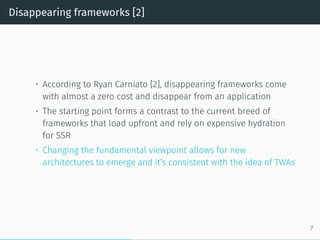 Disappearing frameworks [2]
• According to Ryan Carniato [2], disappearing frameworks come
with almost a zero cost and disappear from an application
• The starting point forms a contrast to the current breed of
frameworks that load upfront and rely on expensive hydration
for SSR
• Changing the fundamental viewpoint allows for new
architectures to emerge and it’s consistent with the idea of TWAs
7
 