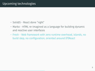 Upcoming technologies
• SolidJS - React done ”right”
• Marko - HTML re-imagined as a language for building dynamic
and reactive user interfaces
• Fresh - Web framework with zero runtime overhead, islands, no
build step, no configuration, oriented around (P)React
8
 