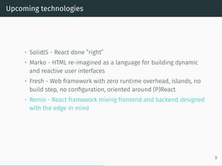 Upcoming technologies
• SolidJS - React done ”right”
• Marko - HTML re-imagined as a language for building dynamic
and reactive user interfaces
• Fresh - Web framework with zero runtime overhead, islands, no
build step, no configuration, oriented around (P)React
• Remix - React framework mixing frontend and backend designed
with the edge in mind
8
 