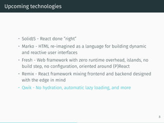 Upcoming technologies
• SolidJS - React done ”right”
• Marko - HTML re-imagined as a language for building dynamic
and reactive user interfaces
• Fresh - Web framework with zero runtime overhead, islands, no
build step, no configuration, oriented around (P)React
• Remix - React framework mixing frontend and backend designed
with the edge in mind
• Qwik - No hydration, automatic lazy loading, and more
8
 