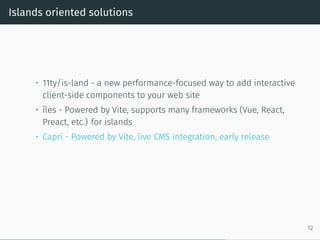 Islands oriented solutions
• 11ty/is-land - a new performance-focused way to add interactive
client-side components to your web site
• îles - Powered by Vite, supports many frameworks (Vue, React,
Preact, etc.) for islands
• Capri - Powered by Vite, live CMS integration, early release
12
 