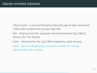 Islands oriented solutions
• 11ty/is-land - a new performance-focused way to add interactive
client-side components to your web site
• îles - Powered by Vite, supports many frameworks (Vue, React,
Preact, etc.) for islands
• Capri - Powered by Vite, live CMS integration, early release
• Astro - Lots of integrations, provides a model for mixing
interactivity with content
12
 