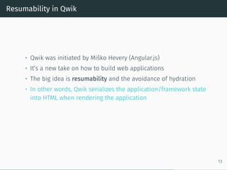Resumability in Qwik
• Qwik was initiated by Miško Hevery (Angular.js)
• It’s a new take on how to build web applications
• The big idea is resumability and the avoidance of hydration
• In other words, Qwik serializes the application/framework state
into HTML when rendering the application
13
 