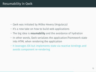 Resumability in Qwik
• Qwik was initiated by Miško Hevery (Angular.js)
• It’s a new take on how to build web applications
• The big idea is resumability and the avoidance of hydration
• In other words, Qwik serializes the application/framework state
into HTML when rendering the application
• It leverages JSX but implements state via reactive bindings and
avoids component re-rendering
13
 