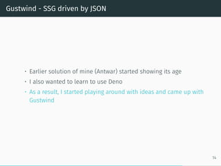 Gustwind - SSG driven by JSON
• Earlier solution of mine (Antwar) started showing its age
• I also wanted to learn to use Deno
• As a result, I started playing around with ideas and came up with
Gustwind
14
 