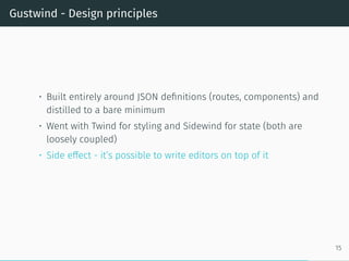 Gustwind - Design principles
• Built entirely around JSON definitions (routes, components) and
distilled to a bare minimum
• Went with Twind for styling and Sidewind for state (both are
loosely coupled)
• Side effect - it’s possible to write editors on top of it
15
 
