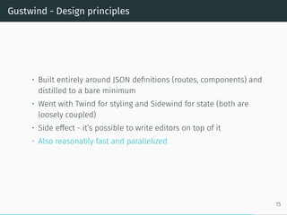 Gustwind - Design principles
• Built entirely around JSON definitions (routes, components) and
distilled to a bare minimum
• Went with Twind for styling and Sidewind for state (both are
loosely coupled)
• Side effect - it’s possible to write editors on top of it
• Also reasonably fast and parallelized
15
 