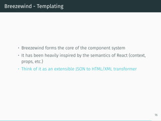 Breezewind - Templating
• Breezewind forms the core of the component system
• It has been heavily inspired by the semantics of React (context,
props, etc.)
• Think of it as an extensible JSON to HTML/XML transformer
16
 