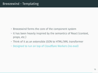 Breezewind - Templating
• Breezewind forms the core of the component system
• It has been heavily inspired by the semantics of React (context,
props, etc.)
• Think of it as an extensible JSON to HTML/XML transformer
• Designed to run on top of Cloudflare Workers (no eval)
16
 