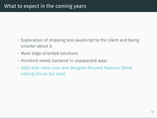What to expect in the coming years
• Exploration of shipping less JavaScript to the client and being
smarter about it
• More edge-oriented solutions
• Frontend meets backend in unexpected ways
• SSGs with more user and designer-focused features (think
editing UIs on the web)
17
 