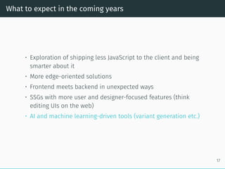 What to expect in the coming years
• Exploration of shipping less JavaScript to the client and being
smarter about it
• More edge-oriented solutions
• Frontend meets backend in unexpected ways
• SSGs with more user and designer-focused features (think
editing UIs on the web)
• AI and machine learning-driven tools (variant generation etc.)
17
 