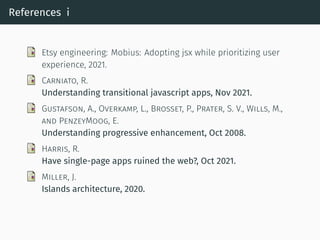 References i
Etsy engineering: Mobius: Adopting jsx while prioritizing user
experience, 2021.
CARNIATO, R.
Understanding transitional javascript apps, Nov 2021.
GUSTAFSON, A., OVERKAMP, L., BROSSET, P., PRATER, S. V., WILLS, M.,
AND PENZEYMOOG, E.
Understanding progressive enhancement, Oct 2008.
HARRIS, R.
Have single-page apps ruined the web?, Oct 2021.
MILLER, J.
Islands architecture, 2020.
 