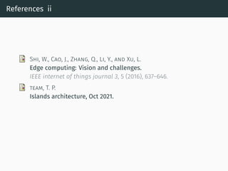 References ii
SHI, W., CAO, J., ZHANG, Q., LI, Y., AND XU, L.
Edge computing: Vision and challenges.
IEEE internet of things journal 3, 5 (2016), 637–646.
TEAM, T. P.
Islands architecture, Oct 2021.
 