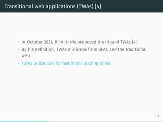 Transitional web applications (TWAs) [4]
• In October 2021, Rich Harris proposed the idea of TWAs [4]
• By his definition, TWAs mix ideas from SPAs and the traditional
web
• TWAs utilize SSR for fast initial loading times
5
 